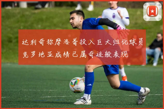 达利奇称摩洛哥投入巨大归化球员克罗地亚成绩已属奇迹般表现