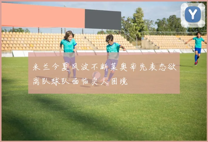 米兰今夏风波不断莱奥率先表态欲离队球队面临卖人困境