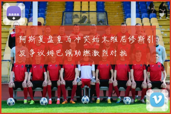 阿斯复盘皇马冲突始末维尼修斯引发争议姆巴佩助燃激烈对抗