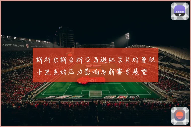 斯科尔斯分析亚马逊纪录片对曼联卡里克的压力影响与新赛季展望