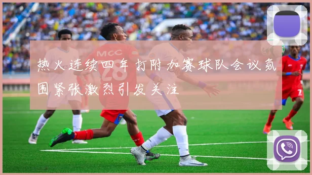 热火连续四年打附加赛球队会议氛围紧张激烈引发关注