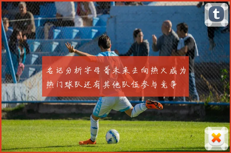 名记分析字母哥未来去向热火成为热门球队还有其他队伍参与竞争