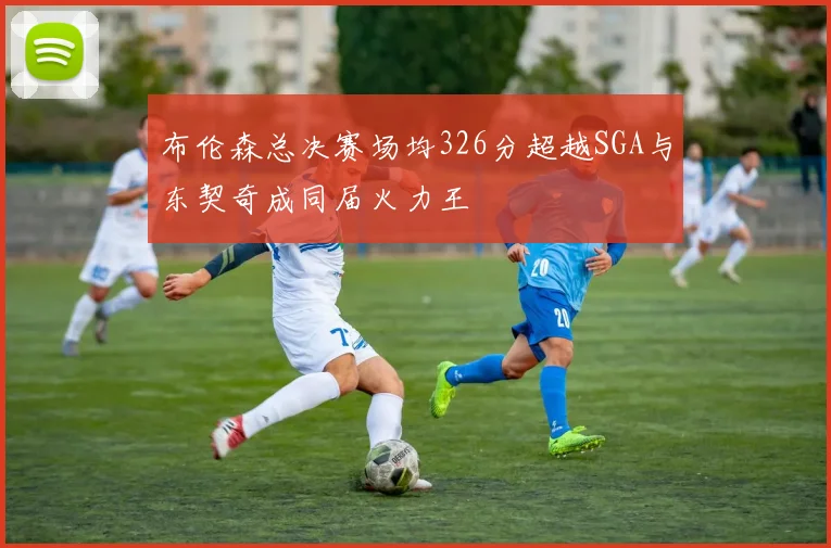 布伦森总决赛场均326分超越SGA与东契奇成同届火力王
