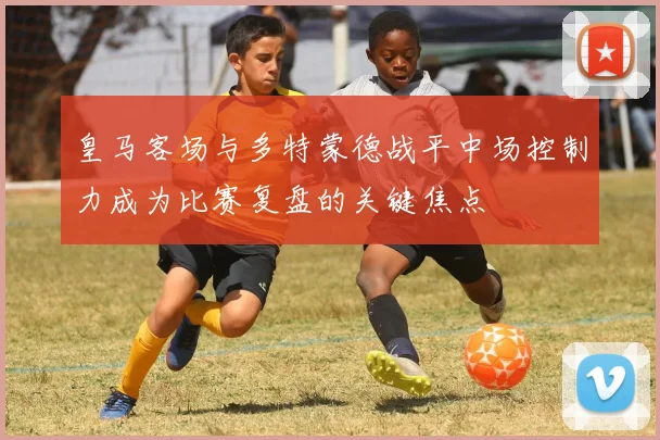 皇马客场与多特蒙德战平中场控制力成为比赛复盘的关键焦点