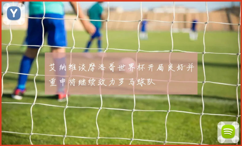 艾纳维谈摩洛哥世界杯开局良好并重申将继续效力罗马球队