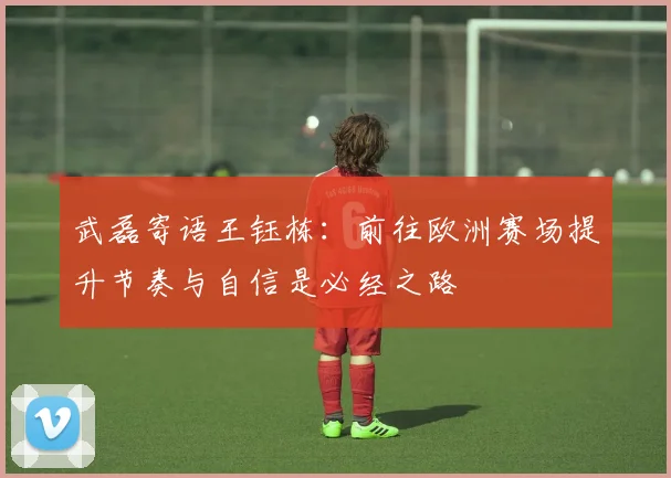 武磊寄语王钰栋：前往欧洲赛场提升节奏与自信是必经之路