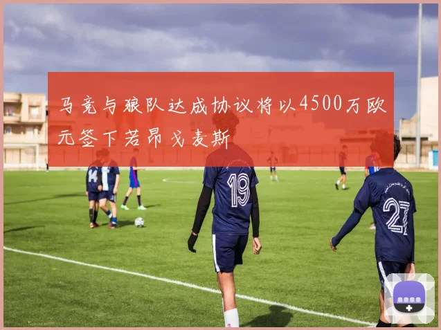 马竞与狼队达成协议将以4500万欧元签下若昂戈麦斯
