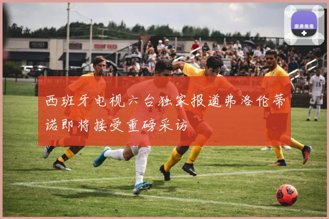 西班牙电视六台独家报道弗洛伦蒂诺即将接受重磅采访