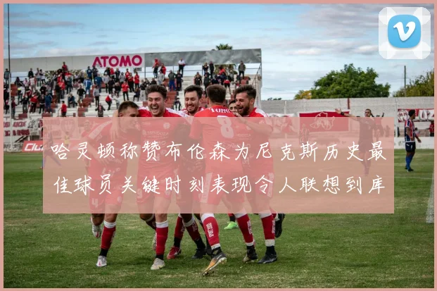 哈灵顿称赞布伦森为尼克斯历史最佳球员关键时刻表现令人联想到库里