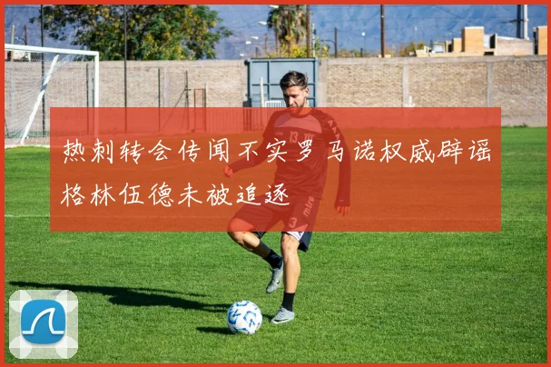 热刺转会传闻不实罗马诺权威辟谣格林伍德未被追逐