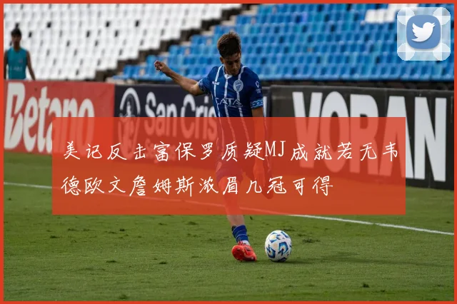 美记反击富保罗质疑MJ成就若无韦德欧文詹姆斯浓眉几冠可得