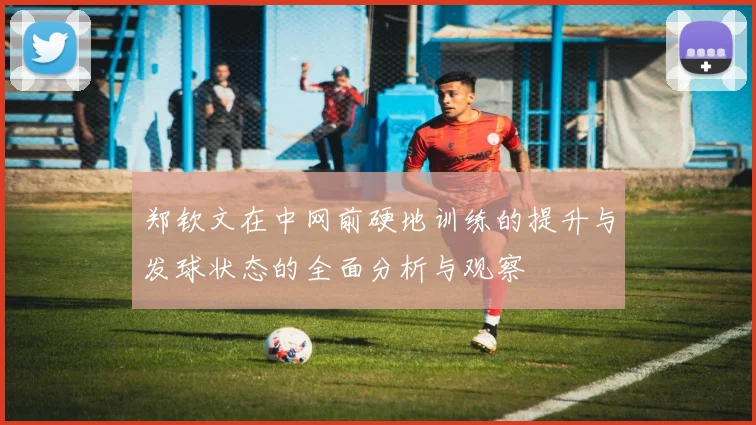 郑钦文在中网前硬地训练的提升与发球状态的全面分析与观察