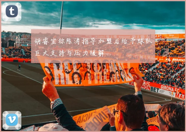 胡睿宝称陈涛指导加盟后给予球队巨大支持与压力缓解